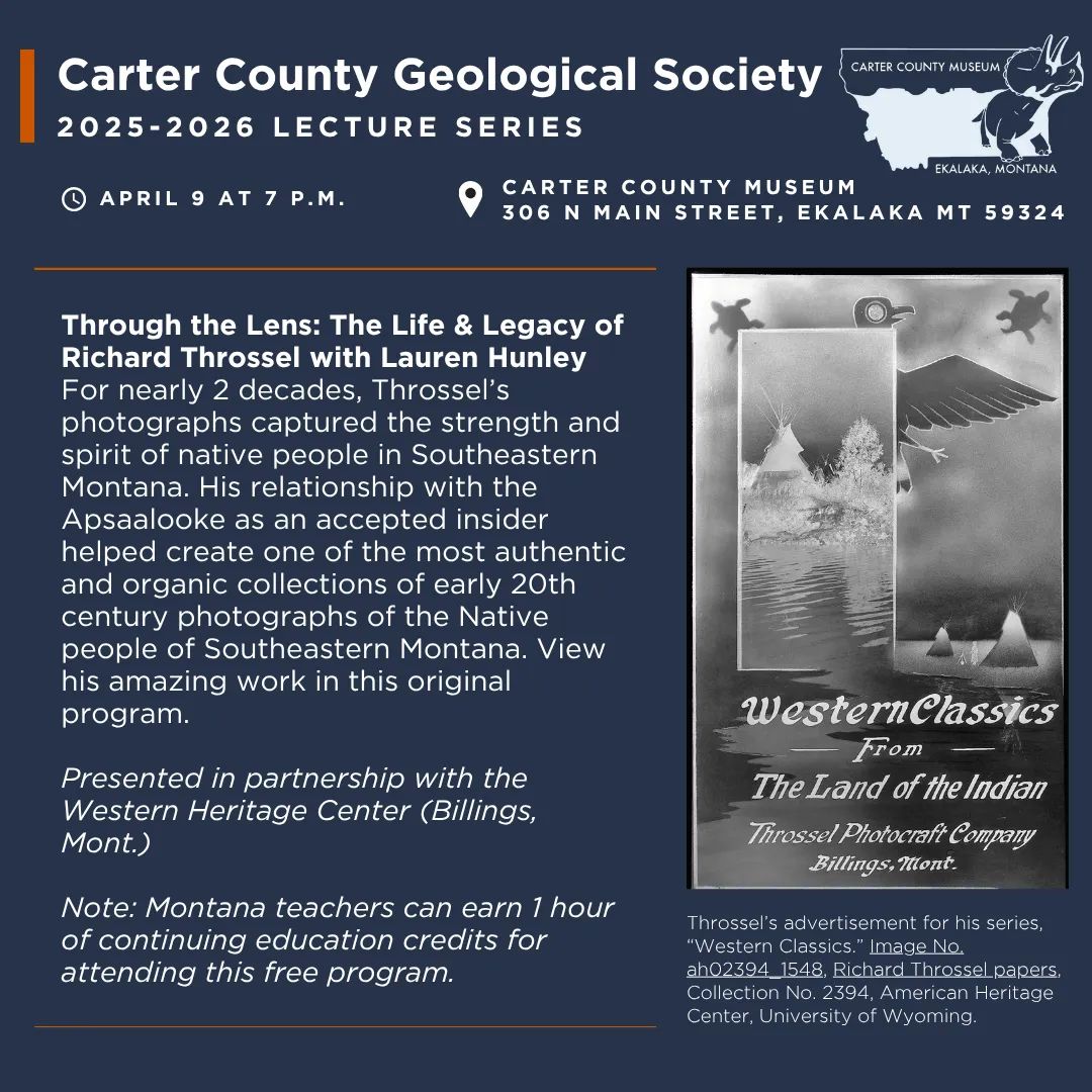 The Carter County Geological Society Presents “Through the Lens: The Life & Legacy of Richard Throssel” with Lauren Hunley at Carter County Museum on Thursday, April 9 at 7 p.m. For nearly 2 decades, Throssel’s photographs captured the strength and spirit of native people in Southeastern Montana. His relationship with the Apsaalooke inspired a level of trust and agency to tell their stories through the photographic lens. His experiences motivated him through 2 terms as a Montana State Legislator, and his position as an accepted insider helped create one of the most authentic and organic collections of early 20th century photographs of the Native people of Southeastern Montana. View his amazing work in this original program. Please note: This is a hybrid program -- participants may choose to attend in person at the museum or register via zoom at: https://us02web.zoom.us/meeting/register/T8Eqa3CIRbmq-z2Br6tAcQ . Montana Teachers can receive one hour of continuing education/professional development credits for attending this free program.