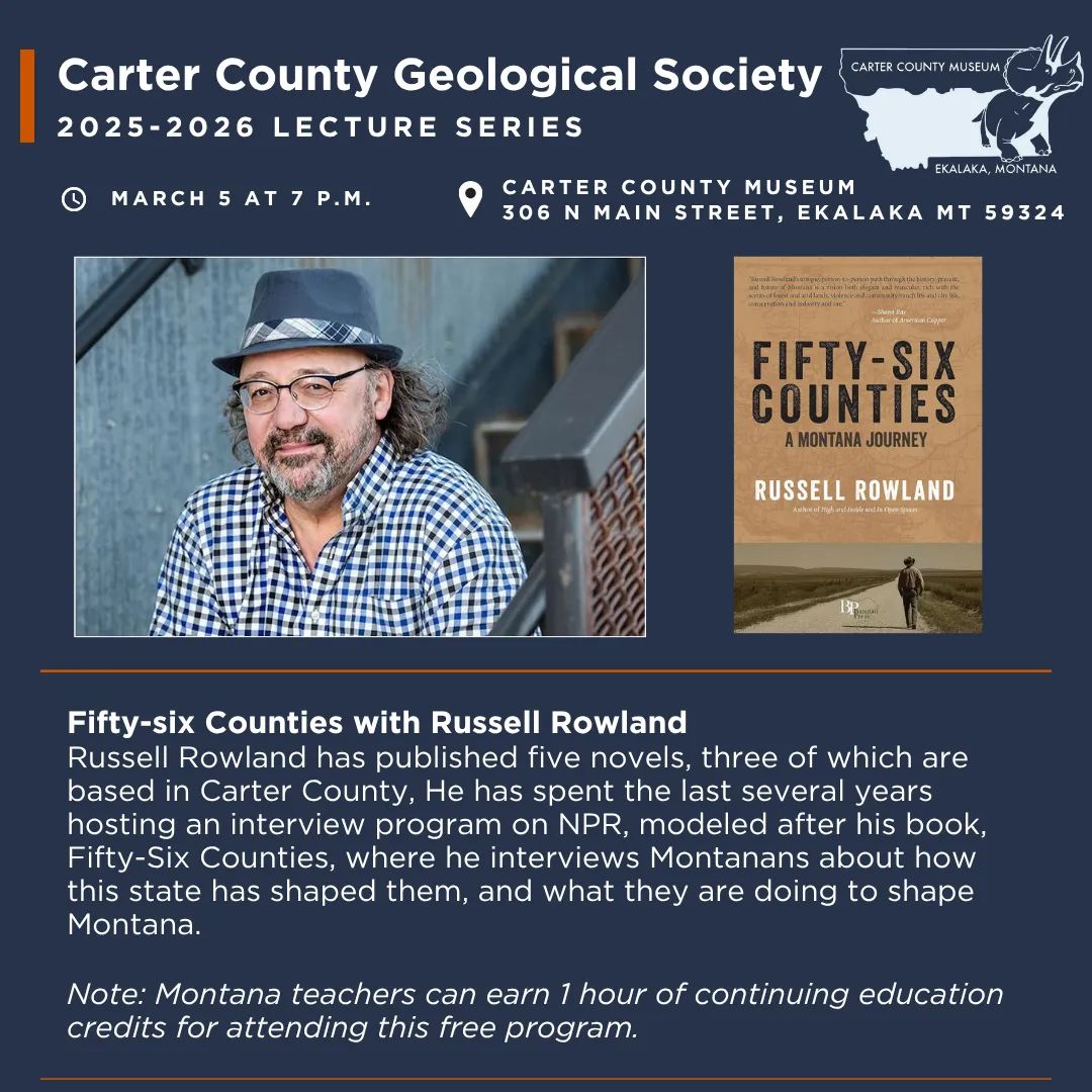 The Carter County Geological Society presents "Fifty-six counties" with Russel Rowland on Thursday, March 5 at 7 p.m.  Russell Rowland has published five novels, three of which are based in Carter County, as well as the non-fiction book Fifty-Six Counties: A Montana Journey, which is his account of his travels to every county in Montana. He has spent the last several years hosting an interview program on NPR, also called Fifty-Six Counties, where he interviews Montanans about how this state has shaped them, and what they are doing to shape Montana. Rowland’s mother, Lorene, grew up in Carter County, on the Arbuckle Ranch. He will be talking about his books and his writing at the Carter County Museum, on Thursday, March 5th, at 7:00 pm.    Note: Montana Teachers can receive up to 1 hour continuing education/professional development credits for attending this free program.