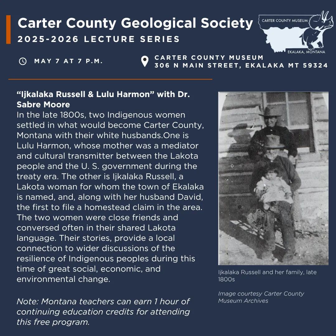The Carter County Geological Society Presents “Ijkalaka Russell & Lulu Harmon” with Dr. Sabre Moore at Carter County Museum on Thursday, May 7 at 7 p.m. In the late 1800s, two Indigenous women settled in what would become Carter County, Montana with their white husbands.One is Lulu Harmon, whose mother was a mediator and cultural transmitter between the Lakota people and the U. S. government during the treaty era. The other is Ijkalaka Russell, a Lakota woman for whom the town of Ekalaka is named, and, along with her husband David, the first to file a homestead claim in the area. The two women were close friends and conversed often in their shared Lakota language. Their stories, provide a local connection to wider discussions of the resilience of Indigenous peoples during this time of great social, economic, and environmental change. Note: We will begin with a short business meeting at 7 p.m. followed by the program. Montana teachers can earn 1 hour of continuing education credits for attending this free event.