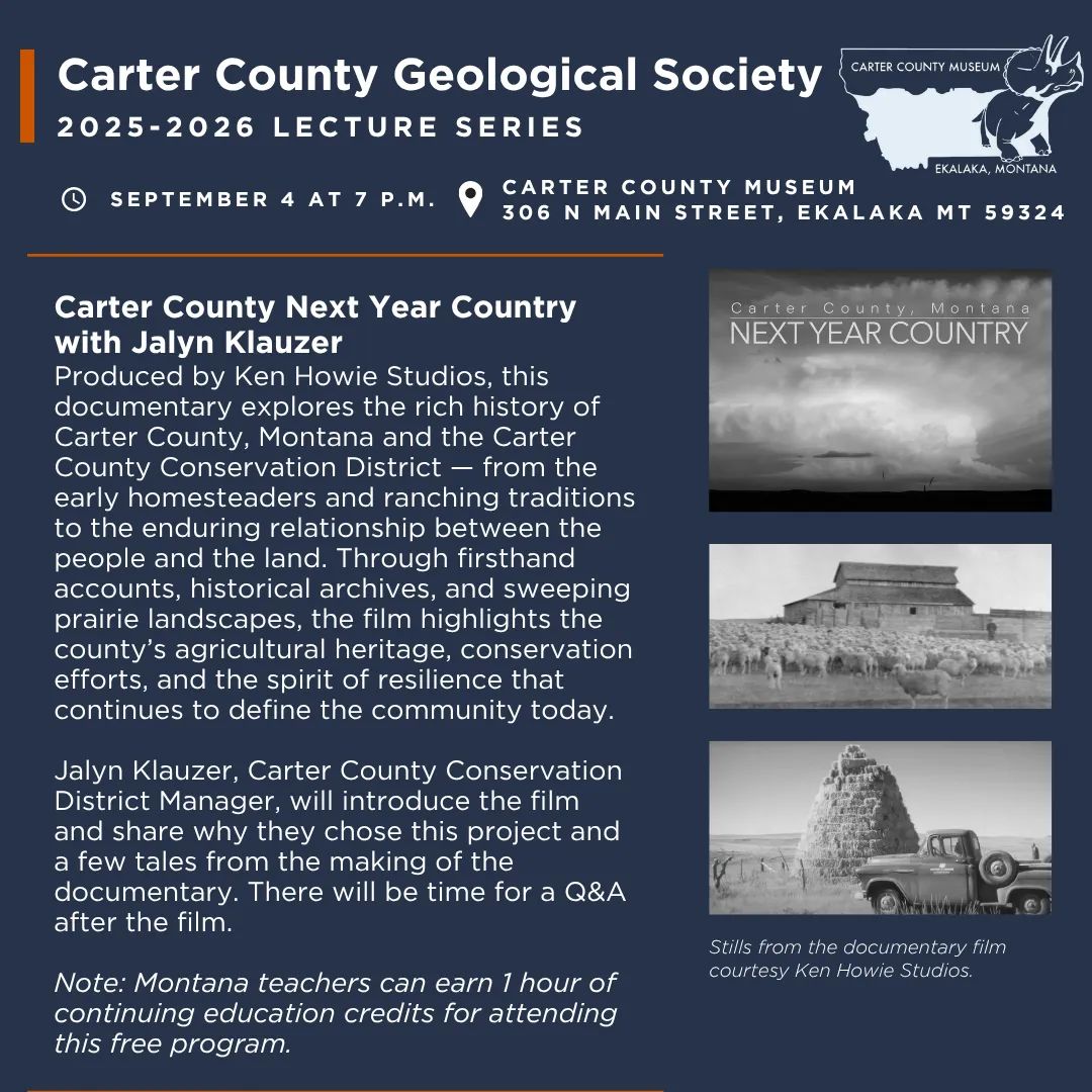 The Carter County Geological Society Presents “Carter County Next Year Country” on Thursday, September 4 at 7 p.m.  Produced by Ken Howie Studios, this documentary explores the rich history of Carter County, Montana and the Carter County Conservation District — from the early homesteaders and ranching traditions to the enduring relationship between the people and the land. Through firsthand accounts, historical archives, and sweeping prairie landscapes, the film highlights the county’s agricultural heritage, conservation efforts, and the spirit of resilience that continues to define the community today. It traces the evolution of agriculture through the decades, highlighting how changes in technology, practices and conservation efforts have shaped the land and the community that depends on it.  Jalyn Klauzer, Carter County Conservation District Manager, will introduce the film and share about why they chose this project and a few tales from the making of the documentary. There will be time for a Q&A after the film.    Note: Montana teachers may earn up to 1 hour of continuing education/professional development credits for attending this free event. 