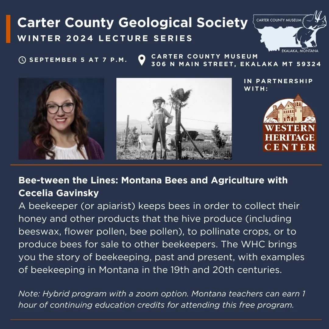 The Carter County Geological Society Presents "Bee-tween the Lines: Montana Bees & Agriculture" with presenter Cecelia Gavinsky at Carter County Museum on Thursday, September 5 at 7 p.m.  A beekeeper (or apiarist) keeps bees in order to collect their honey and other products that the hive produce (including beeswax, flower pollen, bee pollen), to pollinate crops, or to produce bees for sale to other beekeepers. The WHC brings you the story of beekeeping, past and present, with examples of beekeeping in Montana in the 19th and 20th centuries.    Montana teachers can earn 1 hour of continuing education credits by attending this free program.   Note: This is a hybrid program with an option for zoom registration, or you may join us in-person at the Carter County Museum. Register in advance for this program at this link: https://us02web.zoom.us/meeting/register/tZIof-2uqTwjGdwXi9JH85BBZAp8J4rYncra  After registering, you will receive a confirmation email containing information about joining the meeting.