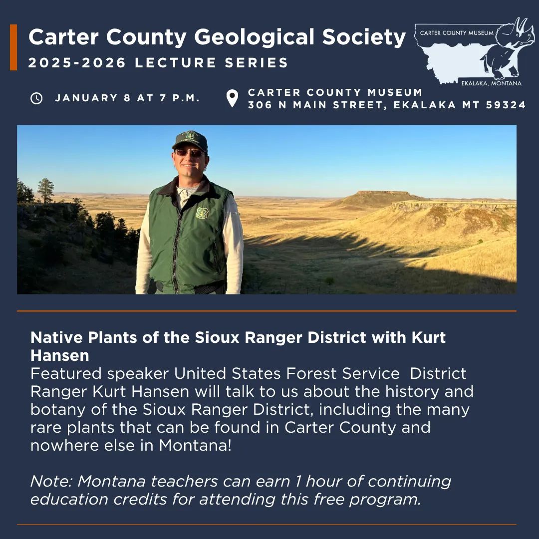 The Carter County Geological Society presents "Native Plants of the Sioux Ranger District" with Kurt Hansen on Thursday, January 8, at 7 p.m. Featured speaker and United States Forest Service District Ranger Kurt Hansen will talk to us about the history and botany of the Sioux Ranger District, including the many rare plants that can be found in Carter County and nowhere else in Montana! Note: This program will begin with a short business meeting at 7 p.m. before the presentation. Montana Teachers can receive up to 1 hour continuing education/professional development credits for attending this free program.
