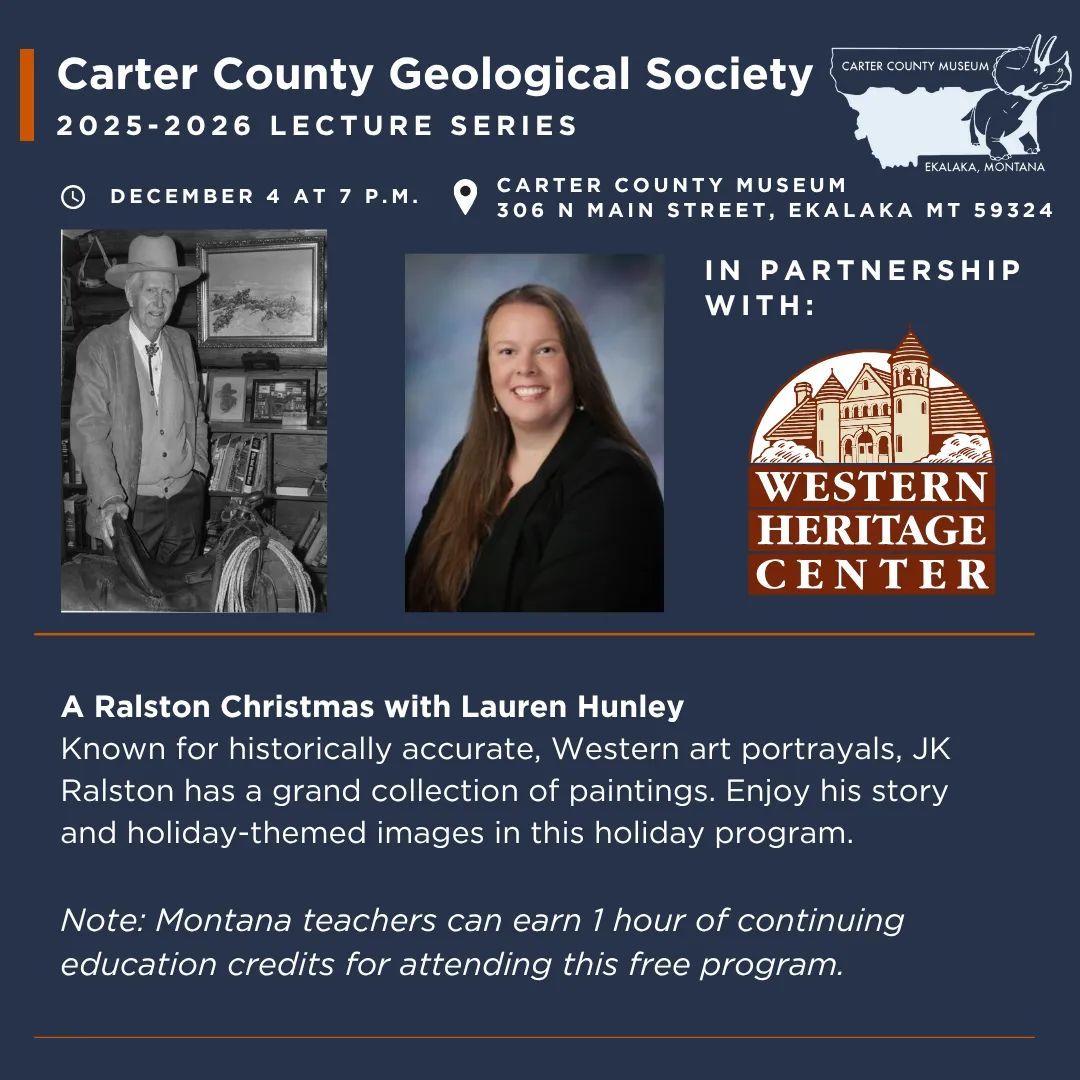 The Carter County Geological Society Presents “A Ralston Christmas” with Lauren Hunley at Carter County Museum on Thursday, December 4 at 7 p.m. Known for historically accurate, Western art portrayals, JK Ralston has a grand collection of paintings. Enjoy his story and holiday-themed images in this holiday program. Please note: This is a hybrid event -- participants may choose to attend in-person at the museum or register online via Zoom at this link: https://us02web.zoom.us/meeting/register/mLWxIWwYRcOawpE7Z29iig Montana Teachers can receive one hour of continuing education/professional development credits for attending this free program.