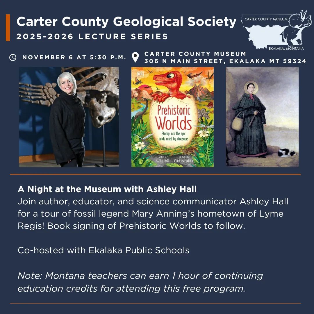 The Carter County Geological Society Presents “A Night at the Museum” with author Ashley Hall at Carter County Museum on Thursday, November 6 at 5:30 p.m. Join author, educator, and science communicator Ashley Hall for a tour of fossil legend Mary Anning’s hometown of Lyme Regis! Book signing of Prehistoric Worlds to follow. Co-hosted with Ekalaka Public Schools Note: Montana teachers can earn 1 hour of continuing education credits for attending this free program.